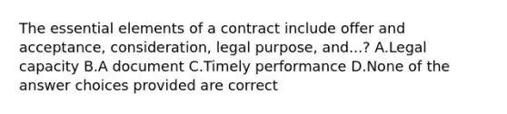 The essential elements of a contract include offer and acceptance, consideration, legal purpose, and...? A.Legal capacity B.A document C.Timely performance D.None of the answer choices provided are correct