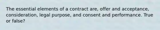 The essential elements of a contract are, offer and acceptance, consideration, legal purpose, and consent and performance. True or false?