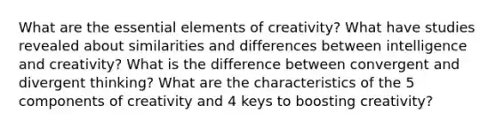 What are the essential elements of creativity? What have studies revealed about similarities and differences between intelligence and creativity? What is the difference between convergent and divergent thinking? What are the characteristics of the 5 components of creativity and 4 keys to boosting creativity?