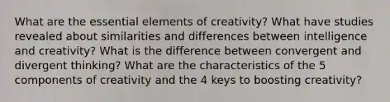 What are the essential elements of creativity? What have studies revealed about similarities and differences between intelligence and creativity? What is the difference between convergent and divergent thinking? What are the characteristics of the 5 components of creativity and the 4 keys to boosting creativity?