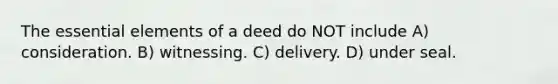 The essential elements of a deed do NOT include A) consideration. B) witnessing. C) delivery. D) under seal.