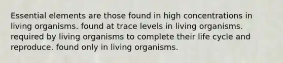 Essential elements are those found in high concentrations in living organisms. found at trace levels in living organisms. required by living organisms to complete their life cycle and reproduce. found only in living organisms.