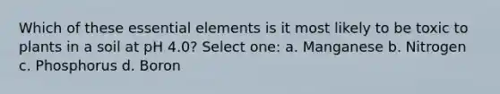 Which of these essential elements is it most likely to be toxic to plants in a soil at pH 4.0? Select one: a. Manganese b. Nitrogen c. Phosphorus d. Boron