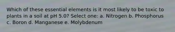 Which of these <a href='https://www.questionai.com/knowledge/kqSssz4B6a-essential-elements' class='anchor-knowledge'>essential elements</a> is it most likely to be toxic to plants in a soil at pH 5.0? Select one: a. Nitrogen b. Phosphorus c. Boron d. Manganese e. Molybdenum