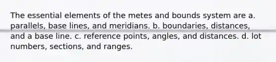 The essential elements of the metes and bounds system are a. parallels, base lines, and meridians. b. boundaries, distances, and a base line. c. reference points, angles, and distances. d. lot numbers, sections, and ranges.