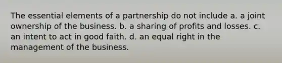 The essential elements of a partnership do not include a. a joint ownership of the business. b. a sharing of profits and losses. c. an intent to act in good faith. d. an equal right in the management of the business.