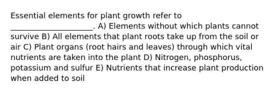 Essential elements for plant growth refer to _____________________. A) Elements without which plants cannot survive B) All elements that plant roots take up from the soil or air C) Plant organs (root hairs and leaves) through which vital nutrients are taken into the plant D) Nitrogen, phosphorus, potassium and sulfur E) Nutrients that increase plant production when added to soil