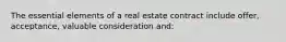 The essential elements of a real estate contract include offer, acceptance, valuable consideration and: