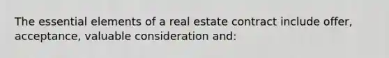 The essential elements of a real estate contract include offer, acceptance, valuable consideration and: