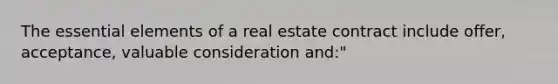 The essential elements of a real estate contract include offer, acceptance, valuable consideration and:"