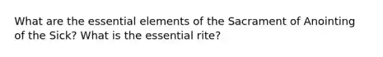 What are the essential elements of the Sacrament of Anointing of the Sick? What is the essential rite?