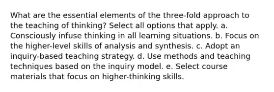 What are the essential elements of the three-fold approach to the teaching of thinking? Select all options that apply. a. Consciously infuse thinking in all learning situations. b. Focus on the higher-level skills of analysis and synthesis. c. Adopt an inquiry-based teaching strategy. d. Use methods and teaching techniques based on the inquiry model. e. Select course materials that focus on higher-thinking skills.