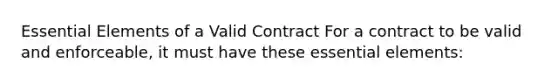 Essential Elements of a Valid Contract For a contract to be valid and enforceable, it must have these essential elements: