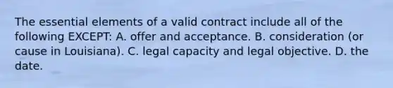 The essential elements of a valid contract include all of the following EXCEPT: A. offer and acceptance. B. consideration (or cause in Louisiana). C. legal capacity and legal objective. D. the date.