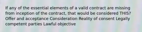 If any of the essential elements of a valid contract are missing from inception of the contract, that would be considered THIS? Offer and acceptance Consideration Reality of consent Legally competent parties Lawful objective