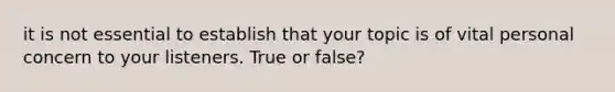 it is not essential to establish that your topic is of vital personal concern to your listeners. True or false?