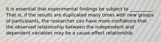 It is essential that experimental findings be subject to __________. That is, if the results are duplicated many times with new groups of participants, the researcher can have more confidence that the observed relationship between the independent and dependent variables may be a cause-effect relationship