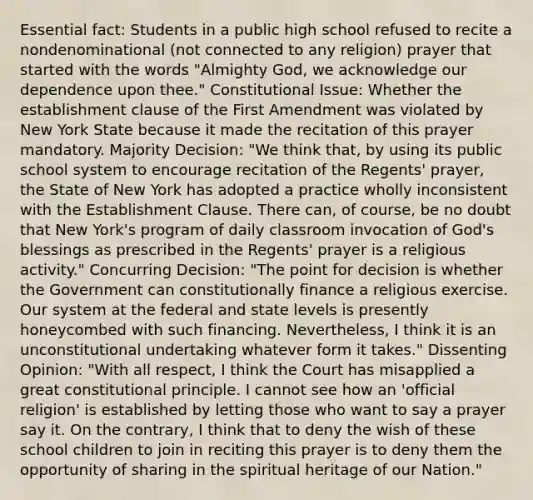 Essential fact: Students in a public high school refused to recite a nondenominational (not connected to any religion) prayer that started with the words "Almighty God, we acknowledge our dependence upon thee." Constitutional Issue: Whether the establishment clause of the First Amendment was violated by New York State because it made the recitation of this prayer mandatory. Majority Decision: "We think that, by using its public school system to encourage recitation of the Regents' prayer, the State of New York has adopted a practice wholly inconsistent with the Establishment Clause. There can, of course, be no doubt that New York's program of daily classroom invocation of God's blessings as prescribed in the Regents' prayer is a religious activity." Concurring Decision: "The point for decision is whether the Government can constitutionally finance a religious exercise. Our system at the federal and state levels is presently honeycombed with such financing. Nevertheless, I think it is an unconstitutional undertaking whatever form it takes." Dissenting Opinion: "With all respect, I think the Court has misapplied a great constitutional principle. I cannot see how an 'official religion' is established by letting those who want to say a prayer say it. On the contrary, I think that to deny the wish of these school children to join in reciting this prayer is to deny them the opportunity of sharing in the spiritual heritage of our Nation."