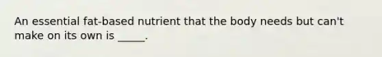 An essential fat-based nutrient that the body needs but can't make on its own is _____.