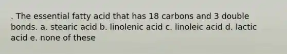 . The essential fatty acid that has 18 carbons and 3 double bonds. a. stearic acid b. linolenic acid c. linoleic acid d. lactic acid e. none of these