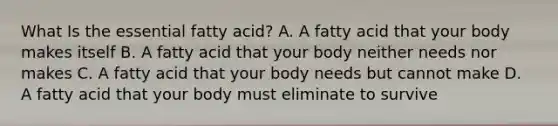 What Is the essential fatty acid? A. A fatty acid that your body makes itself B. A fatty acid that your body neither needs nor makes C. A fatty acid that your body needs but cannot make D. A fatty acid that your body must eliminate to survive