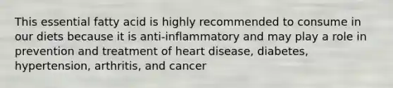 This essential fatty acid is highly recommended to consume in our diets because it is anti-inflammatory and may play a role in prevention and treatment of heart disease, diabetes, hypertension, arthritis, and cancer