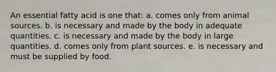 An essential fatty acid is one that: a. comes only from animal sources. b. is necessary and made by the body in adequate quantities. c. is necessary and made by the body in large quantities. d. comes only from plant sources. e. is necessary and must be supplied by food.