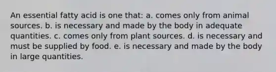 An essential fatty acid is one that: a. comes only from animal sources. b. is necessary and made by the body in adequate quantities. c. comes only from plant sources. d. is necessary and must be supplied by food. e. is necessary and made by the body in large quantities.