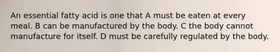 An essential fatty acid is one that A must be eaten at every meal. B can be manufactured by the body. C the body cannot manufacture for itself. D must be carefully regulated by the body.