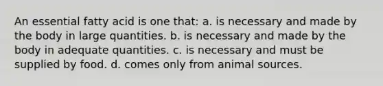 An essential fatty acid is one that: a. is necessary and made by the body in large quantities. b. is necessary and made by the body in adequate quantities. c. is necessary and must be supplied by food. d. comes only from animal sources.