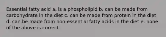 Essential fatty acid a. is a phospholipid b. can be made from carbohydrate in the diet c. can be made from protein in the diet d. can be made from non-essential fatty acids in the diet e. none of the above is correct