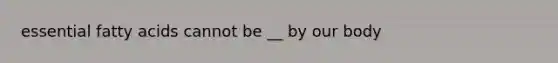 essential fatty acids cannot be __ by our body