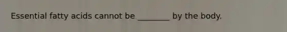 Essential fatty acids cannot be ________ by the body.