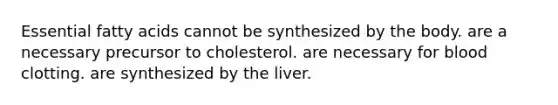 Essential fatty acids cannot be synthesized by the body. are a necessary precursor to cholesterol. are necessary for blood clotting. are synthesized by the liver.