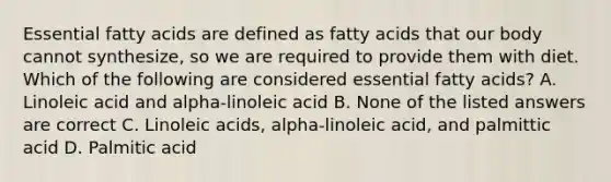 Essential fatty acids are defined as fatty acids that our body cannot synthesize, so we are required to provide them with diet. Which of the following are considered essential fatty acids? A. Linoleic acid and alpha-linoleic acid B. None of the listed answers are correct C. Linoleic acids, alpha-linoleic acid, and palmittic acid D. Palmitic acid