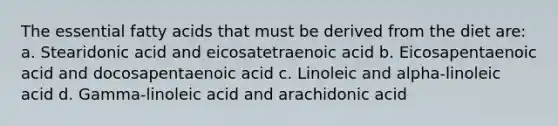 The essential fatty acids that must be derived from the diet are: a. Stearidonic acid and eicosatetraenoic acid b. Eicosapentaenoic acid and docosapentaenoic acid c. Linoleic and alpha-linoleic acid d. Gamma-linoleic acid and arachidonic acid