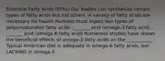 Essential Fatty Acids (EFAs) Our bodies can synthesize certain types of fatty acids but not others -A variety of fatty acids are necessary for health Humans must ingest two types of polyunsaturated fatty acids -_______ acid (omega-3 fatty acid) -_______ acid (omega-6 fatty acid) Numerous studies have shown the beneficial effects of omega-3 fatty acids on the ___________ -Typical American diet is adequate in omega-6 fatty acids, but LACKING in omega-3