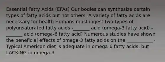 Essential Fatty Acids (EFAs) Our bodies can synthesize certain types of fatty acids but not others -A variety of fatty acids are necessary for health Humans must ingest two types of polyunsaturated fatty acids -_______ acid (omega-3 fatty acid) -_______ acid (omega-6 fatty acid) Numerous studies have shown the beneficial effects of omega-3 fatty acids on the ___________ -Typical American diet is adequate in omega-6 fatty acids, but LACKING in omega-3