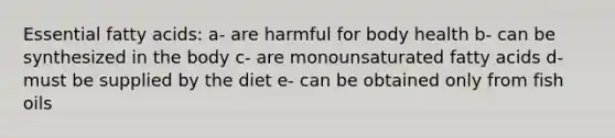 Essential fatty acids: a- are harmful for body health b- can be synthesized in the body c- are monounsaturated fatty acids d- must be supplied by the diet e- can be obtained only from fish oils