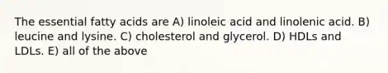 The essential fatty acids are A) linoleic acid and linolenic acid. B) leucine and lysine. C) cholesterol and glycerol. D) HDLs and LDLs. E) all of the above