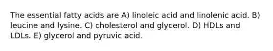 The essential fatty acids are A) linoleic acid and linolenic acid. B) leucine and lysine. C) cholesterol and glycerol. D) HDLs and LDLs. E) glycerol and pyruvic acid.