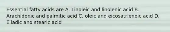 Essential fatty acids are A. Linoleic and linolenic acid B. Arachidonic and palmitic acid C. oleic and eicosatrienoic acid D. Elladic and stearic acid