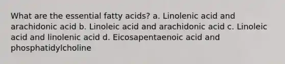 What are the essential fatty acids? a. Linolenic acid and arachidonic acid b. Linoleic acid and arachidonic acid c. Linoleic acid and linolenic acid d. Eicosapentaenoic acid and phosphatidylcholine