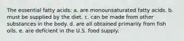 The essential fatty acids: a. are monounsaturated fatty acids. b. must be supplied by the diet. c. can be made from other substances in the body. d. are all obtained primarily from fish oils. e. are deficient in the U.S. food supply.