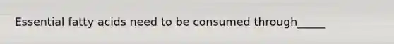 Essential fatty acids need to be consumed through_____