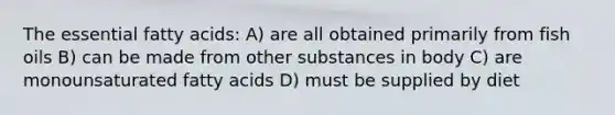 The essential fatty acids: A) are all obtained primarily from fish oils B) can be made from other substances in body C) are monounsaturated fatty acids D) must be supplied by diet