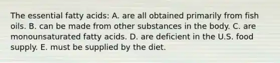 The essential fatty acids:​ A. are all obtained primarily from fish oils. B. ​can be made from other substances in the body. C. ​are monounsaturated fatty acids. D. ​are deficient in the U.S. food supply. E. ​must be supplied by the diet.