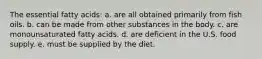 The essential fatty acids: a. are all obtained primarily from fish oils. b. can be made from other substances in the body. c. are monounsaturated fatty acids. d. are deficient in the U.S. food supply. e. must be supplied by the diet.