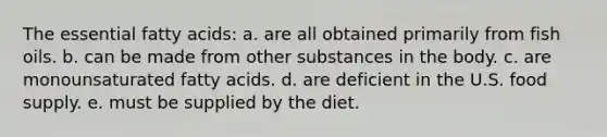 The essential fatty acids: a. are all obtained primarily from fish oils. b. can be made from other substances in the body. c. are monounsaturated fatty acids. d. are deficient in the U.S. food supply. e. must be supplied by the diet.