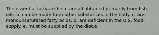 The essential fatty acids:​ a. ​are all obtained primarily from fish oils. b. ​can be made from other substances in the body. c. ​are monounsaturated fatty acids. d. ​are deficient in the U.S. food supply. e. ​must be supplied by the diet.e